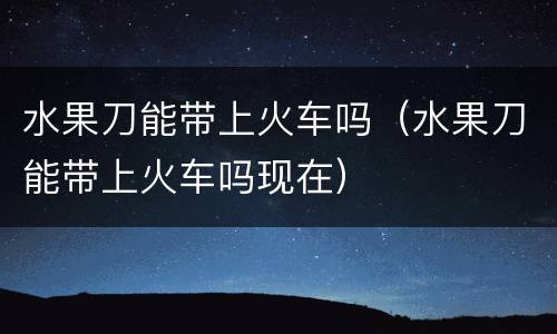 水果刀能带上火车吗（水果刀能带上火车吗现在）