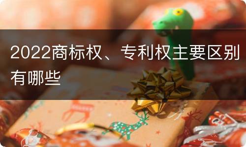 2022商标权、专利权主要区别有哪些