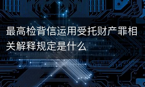 最高检背信运用受托财产罪相关解释规定是什么