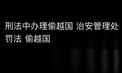刑法中办理偷越国 治安管理处罚法 偷越国