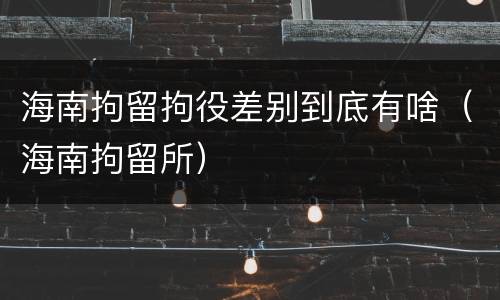 海南拘留拘役差别到底有啥（海南拘留所）