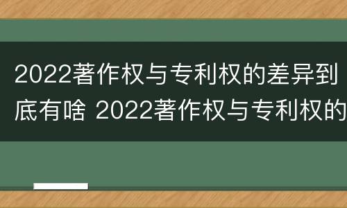 2022著作权与专利权的差异到底有啥 2022著作权与专利权的差异到底有啥影响