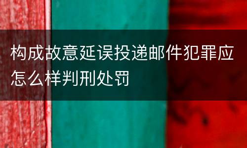 构成故意延误投递邮件犯罪应怎么样判刑处罚