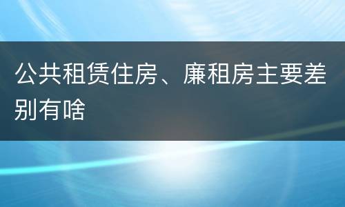 公共租赁住房、廉租房主要差别有啥