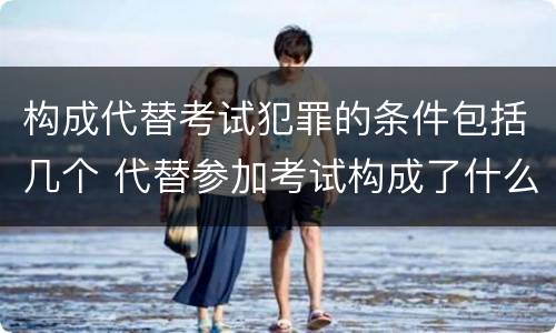 构成代替考试犯罪的条件包括几个 代替参加考试构成了什么犯罪