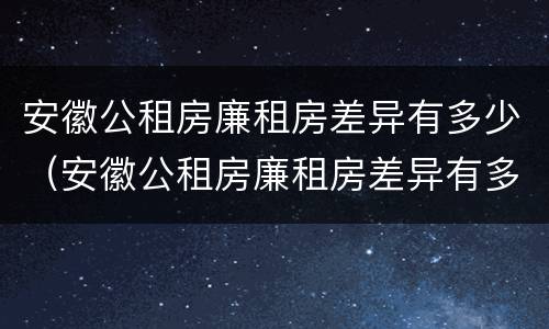 安徽公租房廉租房差异有多少（安徽公租房廉租房差异有多少个）