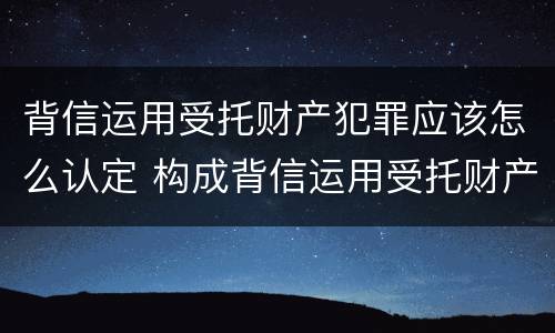 背信运用受托财产犯罪应该怎么认定 构成背信运用受托财产罪的立案标准