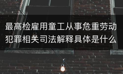 最高检雇用童工从事危重劳动犯罪相关司法解释具体是什么重要规定