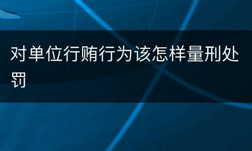 对单位行贿行为该怎样量刑处罚