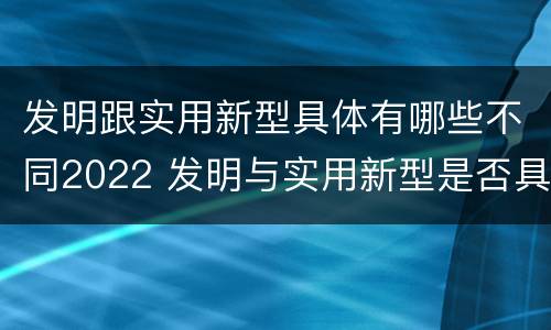 发明跟实用新型具体有哪些不同2022 发明与实用新型是否具有实用性