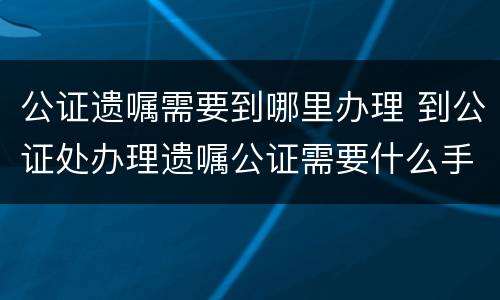 公证遗嘱需要到哪里办理 到公证处办理遗嘱公证需要什么手续