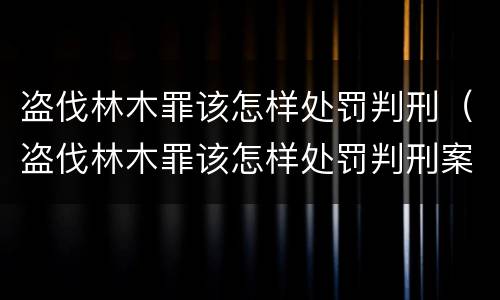 盗伐林木罪该怎样处罚判刑（盗伐林木罪该怎样处罚判刑案例）