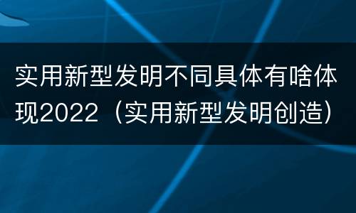 实用新型发明不同具体有啥体现2022（实用新型发明创造）
