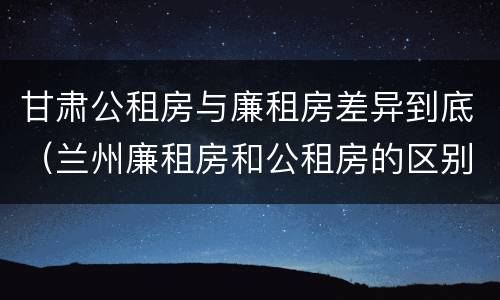 甘肃公租房与廉租房差异到底（兰州廉租房和公租房的区别）