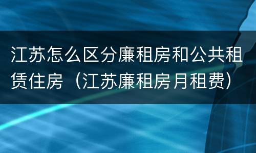 江苏怎么区分廉租房和公共租赁住房（江苏廉租房月租费）
