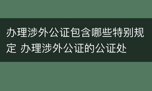 办理涉外公证包含哪些特别规定 办理涉外公证的公证处