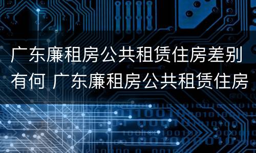 广东廉租房公共租赁住房差别有何 广东廉租房公共租赁住房差别有何原因