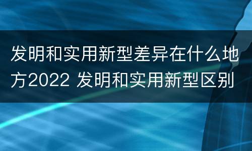 发明和实用新型差异在什么地方2022 发明和实用新型区别