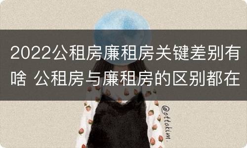 2022公租房廉租房关键差别有啥 公租房与廉租房的区别都在此,别再搞错了!