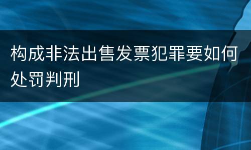 构成非法出售发票犯罪要如何处罚判刑 构成非法出售发票犯罪要如何处罚判刑