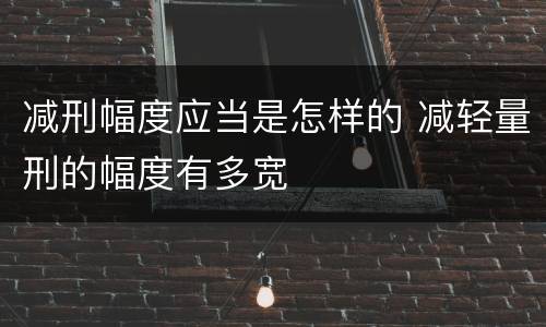 减刑幅度应当是怎样的 减轻量刑的幅度有多宽