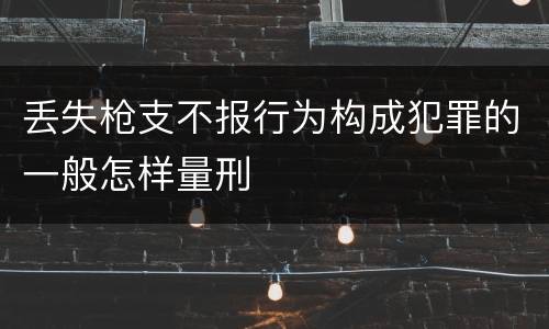 丢失枪支不报行为构成犯罪的一般怎样量刑