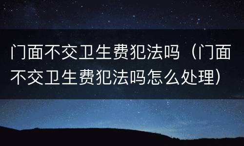 门面不交卫生费犯法吗（门面不交卫生费犯法吗怎么处理）