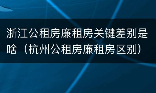 浙江公租房廉租房关键差别是啥（杭州公租房廉租房区别）