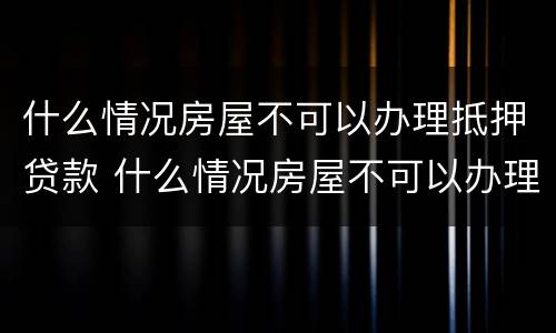 什么情况房屋不可以办理抵押贷款 什么情况房屋不可以办理抵押贷款手续