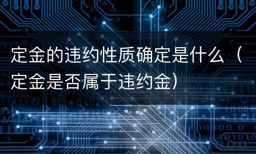 定金的违约性质确定是什么（定金是否属于违约金）