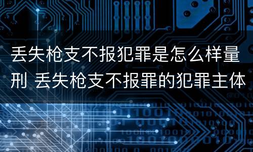 丢失枪支不报犯罪是怎么样量刑 丢失枪支不报罪的犯罪主体只能是什么