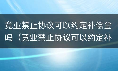 竞业禁止协议可以约定补偿金吗（竞业禁止协议可以约定补偿金吗）