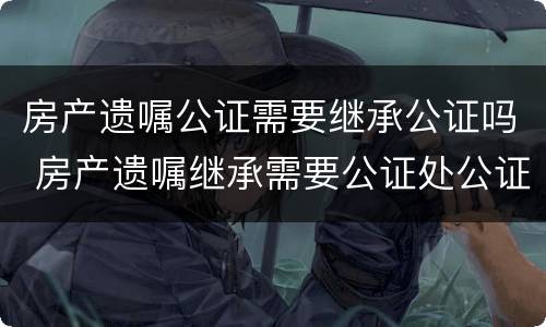 房产遗嘱公证需要继承公证吗 房产遗嘱继承需要公证处公证吗