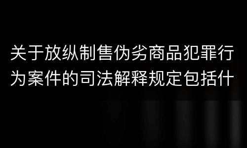 关于放纵制售伪劣商品犯罪行为案件的司法解释规定包括什么