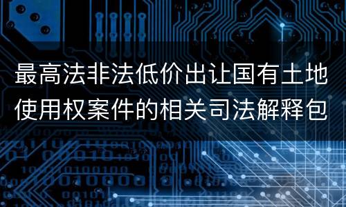 最高法非法低价出让国有土地使用权案件的相关司法解释包括哪些内容