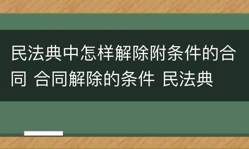 民法典中怎样解除附条件的合同 合同解除的条件 民法典