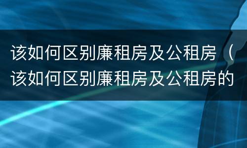 该如何区别廉租房及公租房（该如何区别廉租房及公租房的标准）