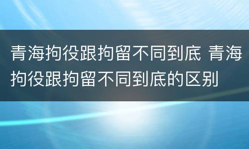 青海拘役跟拘留不同到底 青海拘役跟拘留不同到底的区别