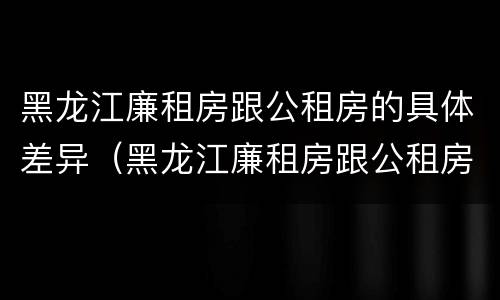黑龙江廉租房跟公租房的具体差异（黑龙江廉租房跟公租房的具体差异在哪）