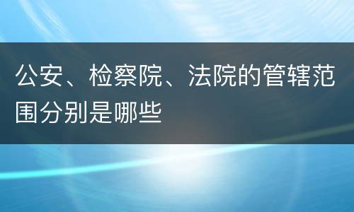 公安、检察院、法院的管辖范围分别是哪些
