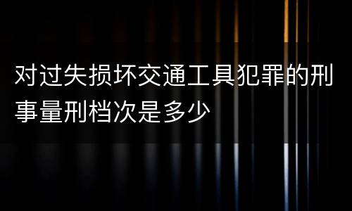 对过失损坏交通工具犯罪的刑事量刑档次是多少