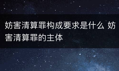妨害清算罪构成要求是什么 妨害清算罪的主体
