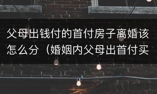 父母出钱付的首付房子离婚该怎么分（婚姻内父母出首付买的房离婚后怎么办）