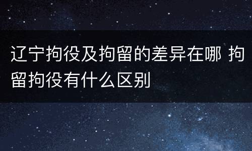辽宁拘役及拘留的差异在哪 拘留拘役有什么区别