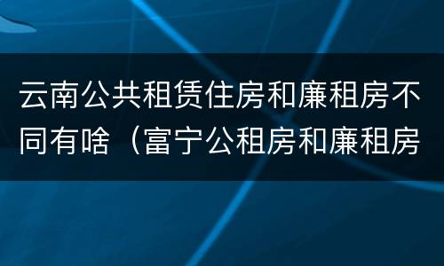 云南公共租赁住房和廉租房不同有啥（富宁公租房和廉租房）