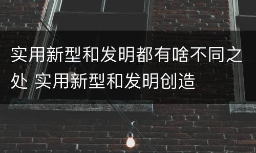实用新型和发明都有啥不同之处 实用新型和发明创造