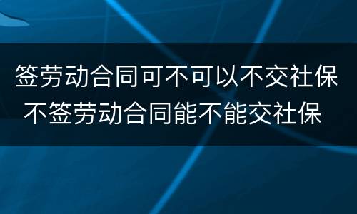 签劳动合同可不可以不交社保 不签劳动合同能不能交社保