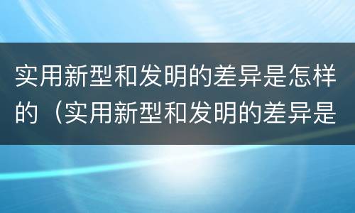 实用新型和发明的差异是怎样的（实用新型和发明的差异是怎样的呢）