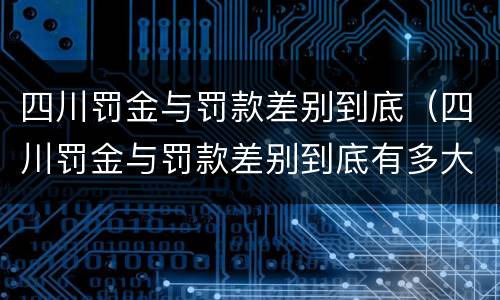 四川罚金与罚款差别到底（四川罚金与罚款差别到底有多大）