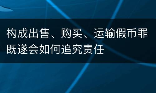 构成出售、购买、运输假币罪既遂会如何追究责任